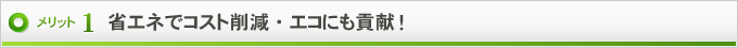 メリット1　省エネでコスト削減・エコにも貢献！