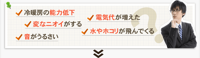 冷暖房の能力低下・変なニオイがする・音がうるさい・電気代が増えた・水やホコリが飛んでくる